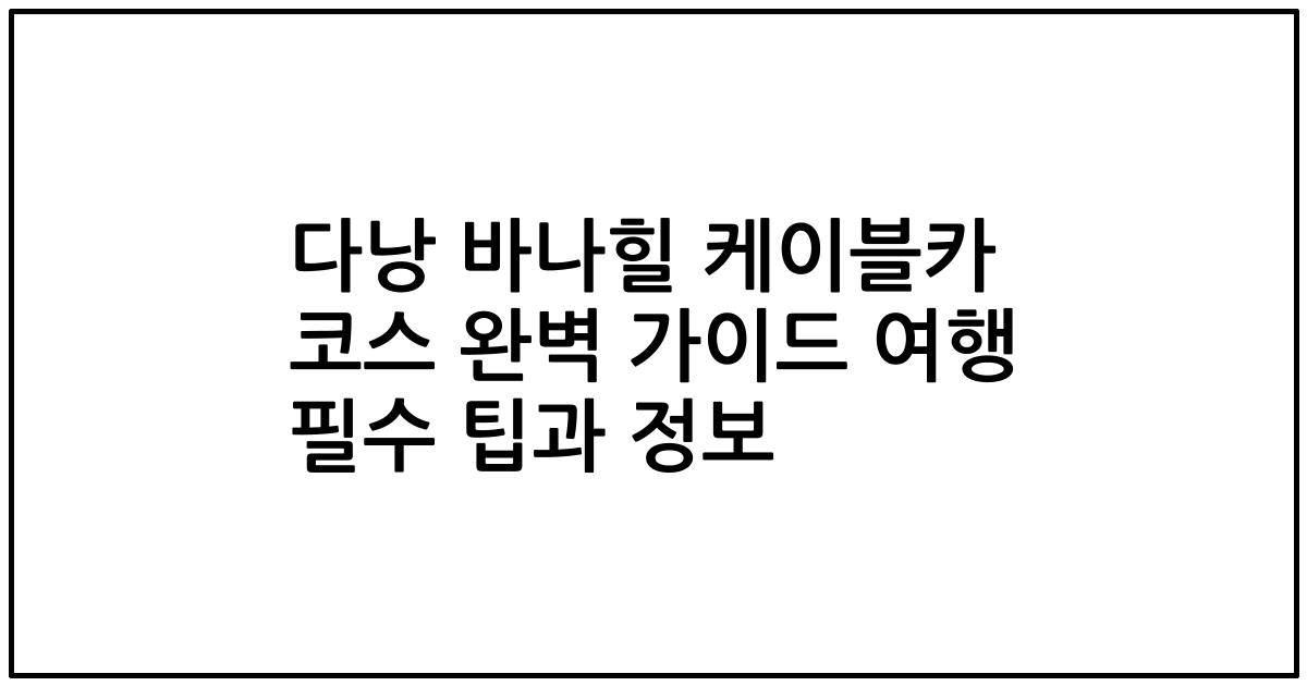 다낭 바나힐 케이블카 코스 완벽 가이드 여행 필수 팁과 정보