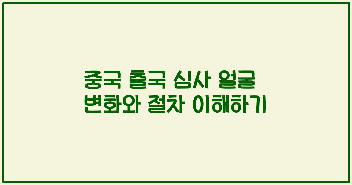 중국 출국 심사 얼굴 변화와 절차 이해하기