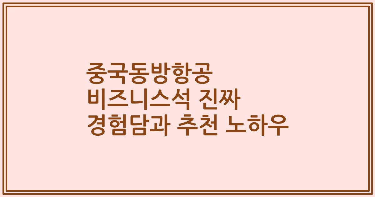 중국동방항공 비즈니스석 진짜 경험담과 추천 노하우